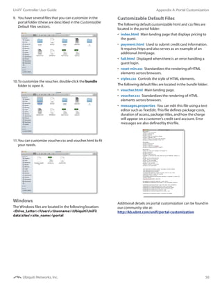 50
Appendix A: Portal CustomizationUniFi®
Controller User Guide
Ubiquiti Networks, Inc.
9.	 You have several files that you can customize in the
portal folder (these are described in the Customizable
Default Files section).
10.	To customize the voucher, double‑click the bundle
folder to open it.
11.	You can customize voucher.css and voucher.html to fit
your needs.
Windows
The Windows files are located in the following location:
<Drive_Letter>:Users<Username>Ubiquiti UniFi
datasites<site_name>portal
Customizable Default Files
The following default customizable html and css files are
located in the portal folder:
•	 index.html  Main landing page that displays pricing to
the guest.
•	 payment.html  Used to submit credit card information.
It requires https and also serves as an example of an
additional .html page.
•	 fail.html  Displayed when there is an error handling a
guest login.
•	 reset-min.css  Standardizes the rendering of HTML
elements across browsers.
•	 styles.css  Controls the style of HTML elements.
The following default files are located in the bundle folder:
•	 voucher.html  Main landing page.
•	 voucher.css  Standardizes the rendering of HTML
elements across browsers.
•	 messages.properties  You can edit this file using a text
editor such as TextEdit. This file defines package costs,
duration of access, package titles, and how the charge
will appear on a customer’s credit card account. Error
messages are also defined by this file.
Additional details on portal customization can be found in
our community site at:
http://kb.ubnt.com/unifi/portal-customization
 