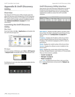 51
Appendix B: UniFi Discovery UtilityUniFi®
Controller User Guide
Ubiquiti Networks, Inc.
Appendix B: UniFi Discovery
Utility
Overview
The Ubiquiti UniFi Discovery Utility includes tools that
allow the discovery and management of UniFi Enterprise
WiFi System Access Points. It is installed automatically as
part of the UniFi Controller software installation process.
See “Software Installation” on page 2 for more
information.
Launching the UniFi Discovery
Utility
Mac Users
From the Finder, click Go > Applications and double-click
the UniFi-Discover.app icon.
PC Users
For most versions of Windows, go to Start > All Programs
> Ubiquiti UniFi and double‑click the UniFi-Discover icon.
For Windows 8, go to the Start menu and double‑click the
UniFi-Discover icon.
UniFi Discovery Utility Interface
Upon launch, the UniFi Discovery Utility listens to Layer-2
broadcast/multicast beacons from UniFi Access Points
in both a factory default state and an unmanaged state
(adopted but unable to contact the UniFi Controller
software).
MAC Address  Displays the MAC address and alias of the
Access Point. The alias is displayed in parentheses if it has
been specified; see “Configuration” on page 36 for
details.
IP Address  Displays the IP address of the Access Point
and the method used by the Access Point to obtain an
IP address. The method is displayed as DHCP or Static in
parentheses.
Model  Displays the model number of the Access Point.
Version  Displays the software version installed on the
Access Point.
Status  Displays the current status of the Access Point:
Pending, Managed/Adopted, Login Failed, or IP Unreachable.
There are three buttons available:
•	 “Locate” on page 52
•	 “Manage” on page 52
•	 “Reset” on page 53
Note: To reboot the Access Point, click one of the
buttons listed above and proceed to “Reboot” on
page 53.
 