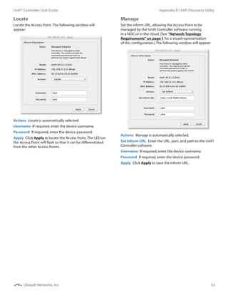 52
Appendix B: UniFi Discovery UtilityUniFi®
Controller User Guide
Ubiquiti Networks, Inc.
Locate
Locate the Access Point. The following window will
appear:
Actions  Locate is automatically selected.
Username  If required, enter the device username.
Password  If required, enter the device password.
Apply  Click Apply to locate the Access Point. The LED on
the Access Point will flash so that it can be differentiated
from the other Access Points.
Manage
Set the inform URL, allowing the Access Point to be
managed by the UniFi Controller software running
in a NOC or in the cloud. (See “Network Topology
Requirements” on page 1 for a visual representation
of this configuration.) The following window will appear:
Actions  Manage is automatically selected.
Set Inform URL  Enter the URL, port, and path to the UniFi
Controller software.
Username  If required, enter the device username.
Password  If required, enter the device password.
Apply  Click Apply to save the inform URL.
 