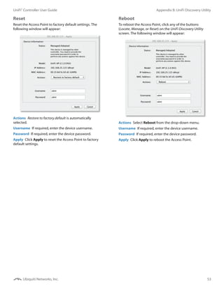 53
Appendix B: UniFi Discovery UtilityUniFi®
Controller User Guide
Ubiquiti Networks, Inc.
Reset
Reset the Access Point to factory default settings. The
following window will appear:
Actions  Restore to factory default is automatically
selected.
Username  If required, enter the device username.
Password  If required, enter the device password.
Apply  Click Apply to reset the Access Point to factory
default settings.
Reboot
To reboot the Access Point, click any of the buttons
(Locate, Manage, or Reset) on the UniFi Discovery Utility
screen. The following window will appear:
Actions  Select Reboot from the drop-down menu.
Username  If required, enter the device username.
Password  If required, enter the device password.
Apply  Click Apply to reboot the Access Point.
 