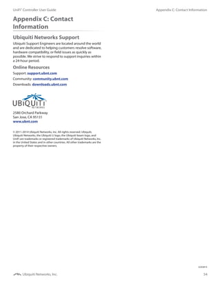 54
Appendix C: Contact InformationUniFi®
Controller User Guide
Ubiquiti Networks, Inc.
Appendix C: Contact
Information
Ubiquiti Networks Support
Ubiquiti Support Engineers are located around the world
and are dedicated to helping customers resolve software,
hardware compatibility, or field issues as quickly as
possible. We strive to respond to support inquiries within
a 24-hour period.
Online Resources
Support: support.ubnt.com
Community: community.ubnt.com
Downloads: downloads.ubnt.com
2580 Orchard Parkway
San Jose, CA 95131
www.ubnt.com
© 2011-2014 Ubiquiti Networks, Inc. All rights reserved. Ubiquiti,
Ubiquiti Networks, the Ubiquiti U logo, the Ubiquiti beam logo, and
UniFi are trademarks or registered trademarks of Ubiquiti Networks, Inc.
in the United States and in other countries. All other trademarks are the
property of their respective owners.
JL032814
 