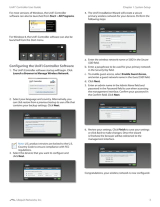 3
Chapter 1: System SetupUniFi®
Controller User Guide
Ubiquiti Networks, Inc.
For most versions of Windows, the UniFi Controller
software can also be launched from Start > All Programs.
For Windows 8, the UniFi Controller software can also be
launched from the Start menu.
Configuring the UniFi Controller Software
1.	 The UniFi Controller software startup will begin. Click
Launch a Browser to Manage Wireless Network.
2.	 Select your language and country. Alternatively, you
can click restore from a previous backup to use a file that
contains your backup settings. Click Next.
Note: U.S. product versions are locked to the U.S.
Country Code to ensure compliance with FCC
regulations.
3.	 Select the devices that you want to configure and
click Next.
4.	 The UniFi Installation Wizard will create a secure
primary wireless network for your devices. Perform the
following steps:
a.	 Enter the wireless network name or SSID in the Secure
SSID field.
b.	 Enter a passphrase to be used for your primary network
in the Security Key field.
c.	 To enable guest access, select Enable Guest Access,
and enter a guest network name in the Guest SSID field.
d.	 Click Next.
5.	 Enter an admin name in the Admin Name field and
password in the Password field to use when accessing
the management interface. Confirm your password in
the Confirm field. Click Next.
6.	 Review your settings. Click Finish to save your settings
or click Back to make changes. Once the wizard
is finished, the browser will be redirected to the
management interface.
Congratulations, your wireless network is now configured.
 