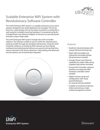 Scalable Enterprise WiFi System with
Revolutionary Software Controller
The UniFi Enterprise WiFi System is a scalable enterprise access point
solution designed to be easily deployed and managed. The Access
Point has a sleek design and can be easily mounted to a ceiling tile or
wall using the included mounting hardware. It is powered using the
included Power over Ethernet adapter so that you can provide power
and data using a single cable.
The UniFi Enterprise WiFi System includes the UniFi Controller
software. The software installs on any PC within the network and is
easily accessible through any standard web browser. Using the UniFi       Features
Controller software, an Enterprise WiFi network can be instantly
configured and administered without any special training. Real-time       •	 Aesthetic industrial design with
status, automatic UniFi device detection, map loading, and advanced          unique LED provisioning ring
security options are all seamlessly integrated.                           •	 Sleek wall-mountable and
                                                                             ceiling tile mountable design
                                                                             (all accessories included)
                                                                          •	 Includes Power over Ethernet
                                                                             capability for single cable wiring
                                                                             (supplies both power and data)
                                                                          •	 Virtual UniFi Controller software
                                                                             interface (no expensive WiFi
                                                                             hardware controller/switch
                                                                             needed)
                                                                          •	 Highly intuitive setup and
                                                                             configuration with many
                                                                             powerful features
                                                                             (no special training needed)
                                                                          •	 Scalable to hundreds of devices
                                                                             while maintaining a single
                                                                             unified management system




Enterprise WiFi System
 