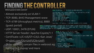 FindingTheControllerWhich panel is helm control?
• Almost exclusively on VLAN 1
• TCP: 8080, 8443 Management www
• TCP: 6789 (throughput metrics), 8880
(guest portal)
• UDP: 10001, 3478 (STUN)
• HTTP Server header: Apache-Coyote/1.1
• Certificate: s:/C=US/ST=CA/L=San Jose/
O=ubnt.com/OU=UniFi/CN=UniFi
• Older versions contain files in webroot eg:
hotspot.jsp, /upnp/ and more
 