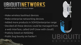 UBiquitiNetworksa network vendor that isn't Cisco or Juniper
• Make wireless backhaul devices
• Make enterprise networking devices
• Added more products in SOHO/enterprise range
• Decided all these devices could be managed from
a web interface, called Unifi (now with cloud!)
• Publicly listed on NASDAQ
• Public bug bounty on hacker1
 