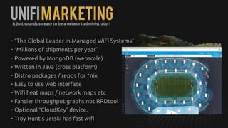 UNIFIMarketingIt just sounds so easy to be a network administrator!
• “The Global Leader in Managed WiFi Systems”
• “Millions of shipments per year”
• Powered by MongoDB (webscale)
• Written in Java (cross platform)
• Distro packages / repos for *nix
• Easy to use web interface
• Wifi heat maps / network maps etc
• Fancier throughput graphs not RRDtool
• Optional “CloudKey” device.
• Troy Hunt’s Jetski has fast wifi
 