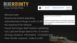 BUGBounty23 bugs = Zero Dollars^WDays
• Between jobs
• Bug bounty looked appealing
• Submitted lots of bugs in Unifi / U-AP
• No response from Ubiquiti
• Found more bugs, didn't bother submitting
• Got a job and forgot about it for 12 months
• All bugs closed as `informative` 12 months later
• Poor Vendor response - make it a talk
 