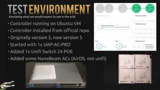 TestEnvironmentEmulating what we would expect to see in the wild
• Controller running on Ubuntu VM
• Controller installed from official repo
• Originally version 3, now version 5
• Started with 1x UAP-AC-PRO
• Added 1x Unifi Switch 24 POE
• Added some NanoBeam ACs (AirOS, not unifi)
 