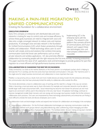 MAkiNg A PAiN-fRee MigRAtioN to
UNified CoMMUNiCAtioNs
Creating the foundation for a collaborative environment
ExEcutivE OvErviEw
Every firm, company or enterprise with distributed data and voice
networks is looking for ways to control costs and increase efficiency. To    Implementing UC in the
achieve these goals, businesses are need to integrate both voice and         enterprise starts with the
                                                                             network. The network is the
data onto a single, converged network to reduce costs and improve
                                                                             platform that connects all forms
productivity. A converged voice and data network is the foundation
                                                                             of communications, and if your
for Unified Communications (UC), which fosters productivity through          network can’t support these
mobility and collaboration. Mobile technology allows users to work           new technologies, intra- and
smarter with simple, end-to-end solutions that combine time-saving           inter-company collaboration is
communication tools that boost user performance, such as virtual             impossible.
private networks and wireless applications. UC also promotes effective
collaboration by connecting people with the right resources the first time, thereby increasing productivity.
This paper examines the value of UC applications, tools and technologies to provide guidance for pain-free
migration to a more efficient and high-performance business environment.
cOllabOratiOn is changing thE way wE dO businEss
Today, connectivity is as close as the nearest Starbucks or the Smart phone in an employee’s pocket, which is helping to
eliminate the 9 to 5 workday and the time zones that have restricted communication in the past. The “real time zone” is
the single zone for today’s business environment, and collaboration is more important than ever.

Mobility is a top priority, and as a result, more and more mobile devices are being moved into the enterprise, eliminating
the communication silos that have previously limited the ability to collaborate while outside the office.

The trends demonstrate a move to collaborative ways of working, and the need for a change in the way we connect.
Video is becoming a more pervasive way to share information, for example, and corporate networks must be able to
handle larger traffic loads and prioritize traffic. Social networking has become main-stream for personal use and most
experts are convinced it will be used in the enterprise in the very near future. Virtualization technology continues to
improve management, enable faster recovery and cost savings and encourage new business models that further enhance
collaborative work practices. End users are empowered by these technology advancements, and enterprises are finding it
more difficult to dictate the tools and devices employees use to work.

As collaboration tools and technologies evolve and expand, new horizons for collaboration are emerging in the workplace:

•	 Intra-company collaboration. On the first level, collaboration technologies are improving communication inside the
   enterprise. Defined work groups interact using teleconferencing, video conferencing, instant messaging and other
   collaborative methods, regardless of geographical location. This facilitates better decision making among team members
   and helps to cut costs of travel, making it easier for dispersed teams to work together effectively.




   Copyright © 2010 Qwest. All Rights Reserved. Not to be distributed or reproduced by anyone other than Qwest entities.   1
   All marks are the property of the respective company. March 2010. WP101189 3/10
 