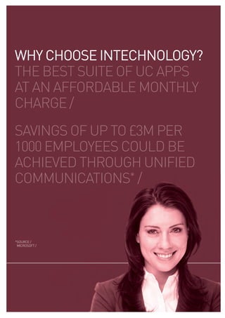 WHY CHOOSE INTECHNOLOGY?
the best suite of uc apps
at an affordable monthly
charge /
savings of up to £3m per
1000 employees could be
achieved through unified
communications* /



* ource /
 s
 microsoft /
 