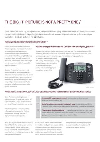 THE BIG ‘IT’ PICTURE IS NOT A PRETTY ONE /

Email tennis, voicemail tag, multiple inboxes, uncontrolled messaging, exorbitant travel  accommodation costs,
compromised collaboration  productivity, expensive external services, disparate internal systems, employee
frustration – the big IT picture is not a pretty one.

OUR UNIFIED COMMUNICATIONS PROPOSITION /

Unified communications (UC) represents               A game-changer that could save £3m per 1000 employees, per year*
the convergence of multiple communications
technologies into a single solution.                 Research has indicated that UC deployments could save over £3m per year for every 1000
It consolidates multiple environments –              employees, through reduced travel expenditure, improved output, easier interaction, lower
email; SMS; Instant Messaging (IM)  group           facilities charges, and the streamlining and consolidation of legacy platforms.
chat; voice; video calling  conferencing;           UC adopters are already achieving
directories; calendars and tasks – into a single,    20% savings in travel budgets, seeing
easy-to-use environment that’s accessible            productivity gains of anything up to
anytime, anywhere.                                   60 minutes per employee,
                                                     per day and accelerating project
Consider the waste of time, money and                completions by up to 25%.
resources inherent in missed phone calls,
redundant emails, duplicate accounts, myriad
devices, slow decision making, constrained
team working and off-site meetings or trips
away, and you start to appreciate why the
concept of unified communications is fast
gaining momentum.                                                                                                                           *Source - Microsoft.



‘Voice Plus’: InTechnology’s class-leading proposition for unified communications /

‘Voice Plus’ is class-leading because it
                                                        1       A converged IP telephony environment – engineered around our own next
gives businesses the broad spectrum of UC
                                                                generation national network ring
capabilities from a single vendor, delivered
as a straightforward pay-as-you-use service.            2       B
                                                                 est-of-breed communication and productivity tools – including Microsoft Office
                                                                Communications Server 2007 R2 (OCS), Microsoft Exchange  Broadsoft related apps
InTechnology enjoys a unique capability,
in being able to bring together the three               3       F
                                                                 ully managed, Cloud based delivery – enabled via our own state-of-the-art data
                                                                centres. We assume the burden of risk and infrastructure cost while assuring the
elements that underpin effective UC
                                                                quality of performance and support to our customer base
deployments (see table opposite).



‘Voice Plus’ is your flexible, fast-track route to   It’s not just the bottom line that benefits but      it empowers and encourages employees
the world of UC. You can be up and running           the front line too. By bringing greater visibility   to adopt more efficient, productive and
in days or weeks, you pay only for what              of people’s availability, it helps users make        cost-effective ways of working.
you use each month, and we take care of              more appropriate communication choices.
everything from the initial project to day-to-day    And by making each tool instantly available
management and support.                              via the desktop’s communications dashboard,
 