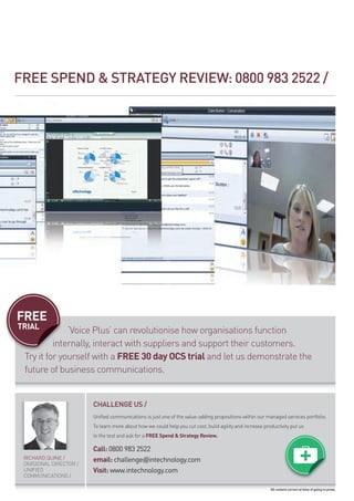 fREE SPENd  STRATEGY REVIEW: 0800 983 2522 /




FREE
TRIAL         ‘voice plus’ can revolutionise how organisations function
          internally, interact with suppliers and support their customers.
 try it for yourself with a FREE 30 day OCS trial and let us demonstrate the
 future of business communications.


                         CHAllENGE US /
                         unified communications is just one of the value-adding propositions within our managed services portfolio.
                         to learn more about how we could help you cut cost, build agility and increase productivity put us
                         to the test and ask for a FREE Spend  Strategy Review.

                         Call: 0800 983 2522
 richard Quine /         email: challenge@intechnology.com
 divisional director /
 unified                 Visit: www.intechnology.com
 communications /

                                                                                                           All content correct at time of going to press.
 