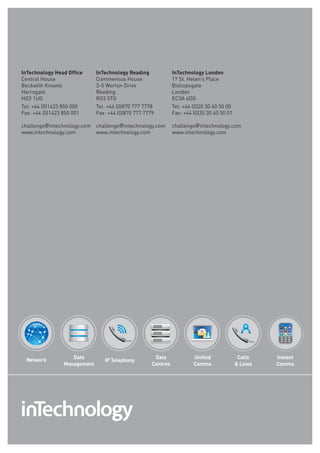 InTechnology Head Office     InTechnology Reading             InTechnology London
Central House                Commensus House                  17 St. Helen’s Place
Beckwith Knowle              3-5 Worton drive                 Bishopsgate
Harrogate                    Reading                          London
HG3 1uG                      RG2 0TG                          EC3a 6dG
Tel: +44 (0)1423 850 000     Tel: +44 (0)870 777 7778         Tel: +44 (0)20 30 40 50 00
fax: +44 (0)1423 850 001     fax: +44 (0)870 777 7779         fax: +44 (0)20 30 40 50 01

challenge@intechnology.com   challenge@intechnology.com       challenge@intechnology.com
www.intechnology.com         www.intechnology.com             www.intechnology.com




 Network           Data                              Data              Unified              Calls    Instant
                                IP Telephony
                Management                          Centres            Comms                Lines   Comms
 