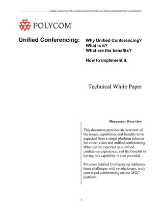 Unified Conferencing: Why Unified Conferencing? What is it? What are the benefits? How to implement it.




Unified Conferencing:                             Why Unified Conferencing?
                                                  What is it?
                                                  What are the benefits?

                                                  How to implement it.




                                                     Technical White Paper




                                                                            Document Overview

                                                This document provides an overview of
                                                the issues, capabilities and benefits to be
                                                expected from a single platform solution
                                                for voice, video and unified conferencing.
                                                What can be expected in a unified
                                                conference experience, and the benefits of
                                                having this capability is also provided.

                                                Polycom Unified Conferencing addresses
                                                these challenges with revolutionary, truly
                                                converged conferencing on one MGC
                                                platform.




                                            1
 