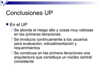 Conclusiones UP En el UP Se aborda el riesgo alto y cosas muy valiosas en las primeras iteraciones Se involucra contínuamente a los usuarios para evaluación, retroalimentación y requerimientos Se construye en las primera iteraciones una arquitectura que constituya un núcleo central consistente