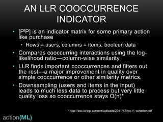 CORRELATED CROSS-OCCURRENCE;
ADDING CONTENT MODELS
• Collaborative Topic Filtering
• Use Latent Dirichlet Allocation (LDA) to model topics directly from the
textual content
• Calculate based on Word2Vec type word vectors instead of bag-of-
words analysis to boost quality
• Create cross-occurrence indicators from topics the user has preferred
• Repeat periodically
• Entity Preferences:
• Use a Named Entity Recognition (NER) system to find entities in
textual content
• Create cross-occurrence indicators for these entities
• Entities and Topics are long lived and richly describe user
interests, these are very good for use in the Universal
Recommender.
 