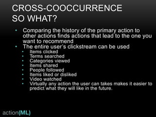 INDICATOR TYPES
• Cooccurrence
• Find the best indicator of a user preference for the item type to be recommended: examples are “buy”,
“read”, “video_watch”, “share”, “follow”, “like”.
• Cross-occurrence
• Item metadata as “user” preference, for example: treat item category as a user category-preferences
• Calculated from user actions on any data that may give information about user— category-preferences,
search terms, gender, location
• Create with Mahout-Samsara SimilarityAnalysis.cooccurrence
• Content or metadata
• Content text, tags, categories, description text, anything describing an item
• Create with Mahout-Samsara SimilarityAnalysis.rowSimilarity
• Intrinsic
• Popularity rank, geo-location, anything describing an item
• Some may be derived from usage data like popularity rank, or hotness
• Is a known or specially calculated property of the item
 
