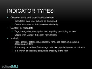 THE UNIVERSAL RECOMMENDER:
BETTER USER COVERAGE
• Any number of user actions—entire user clickstream
• Metadata—from user profile or items
• Context—on-site, time, location
• Content—unstructured text or semi-structured
categorical
• Mixes any number of “indicators” to increase quality
or tune to specific context
• Solution to the “cold-start” problem—items with too
short a lifespan or new users with no history
• Can recommend to new users using
realtime history
• Can use new interaction data from
any user in realtime
• 95% implemented in Universal Recommender
v0.3.0—most current release
All Users
Universal Recommender
ALS or 1-action
Recommenders
 