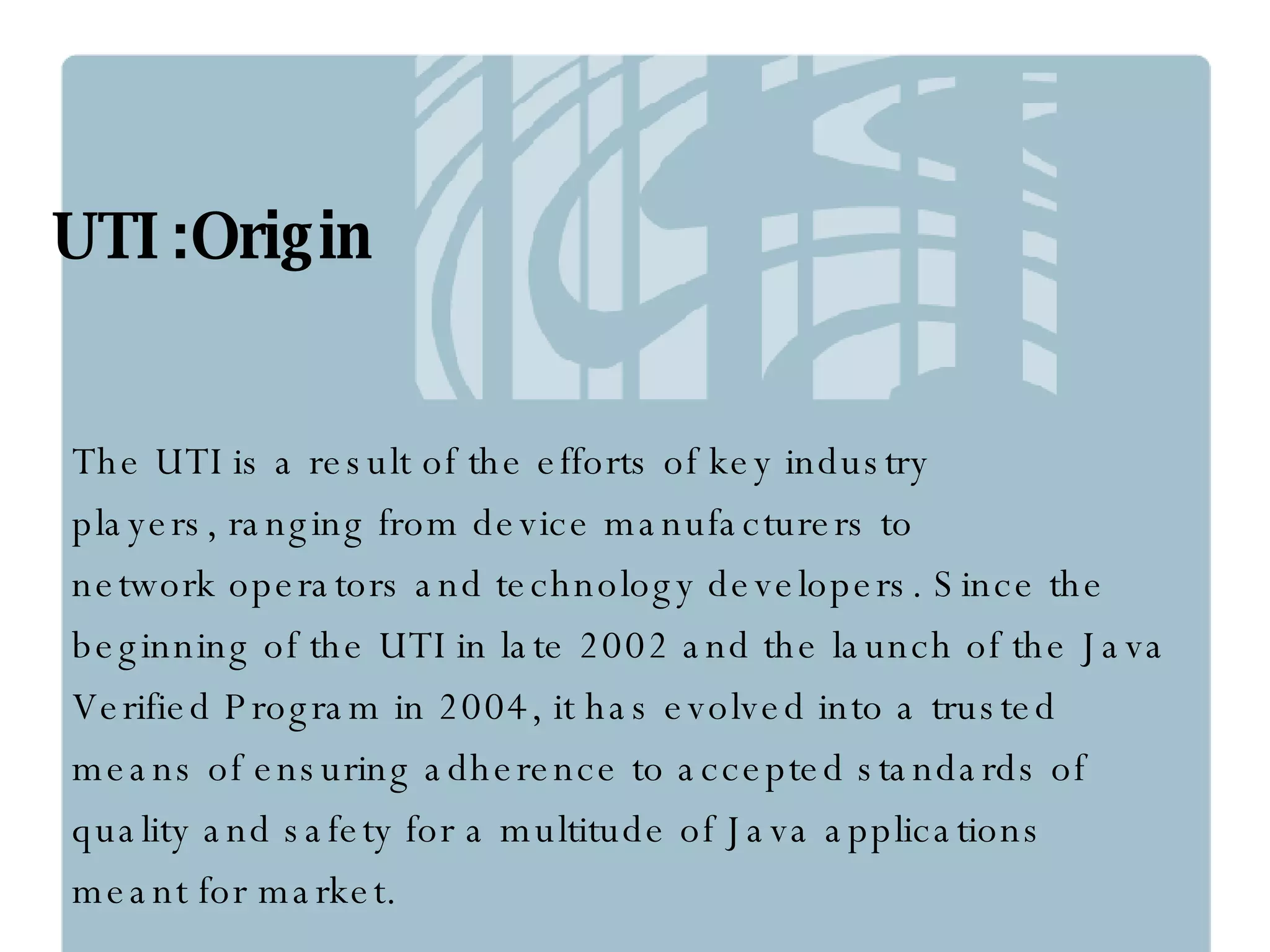 UTI :Origin The UTI is a result of the efforts of key industry  players, ranging from device manufacturers to  network operators and technology developers. Since the  beginning of the UTI in late 2002 and the launch of the Java  Verified Program in 2004, it has evolved into a trusted  means of ensuring adherence to accepted standards of  quality and safety for a multitude of Java applications  meant for market. 
