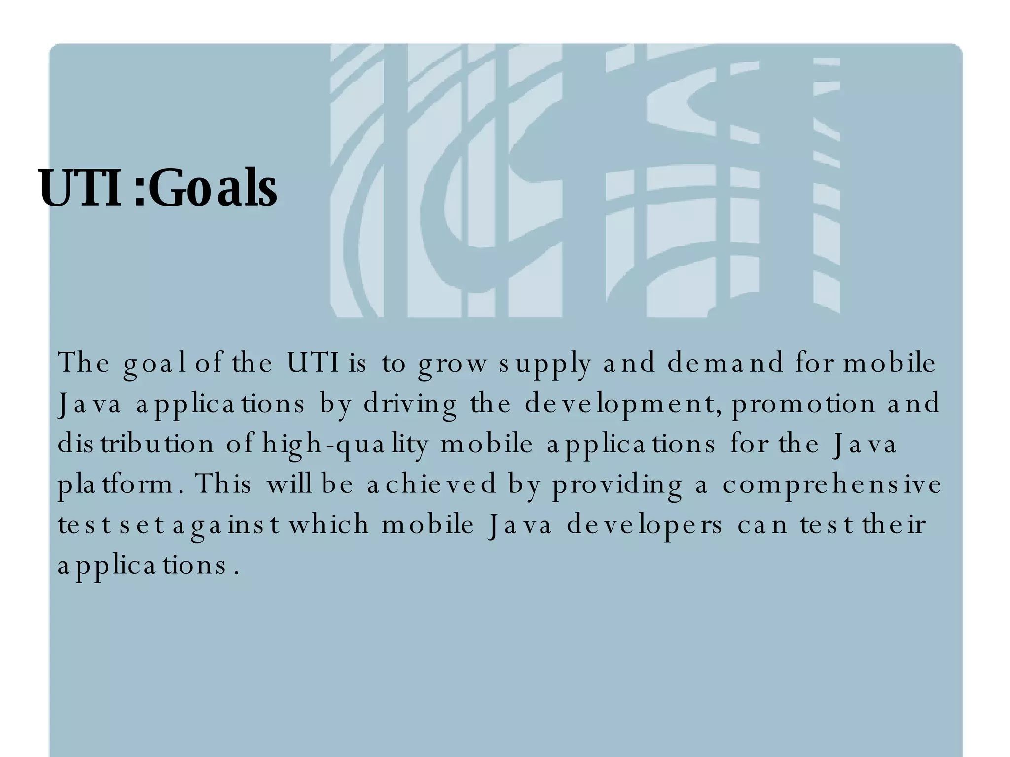 UTI :Goals The goal of the UTI is to grow supply and demand for mobile Java applications by driving the development, promotion and distribution of high-quality mobile applications for the Java platform. This will be achieved by providing a comprehensive test set against which mobile Java developers can test their applications. 