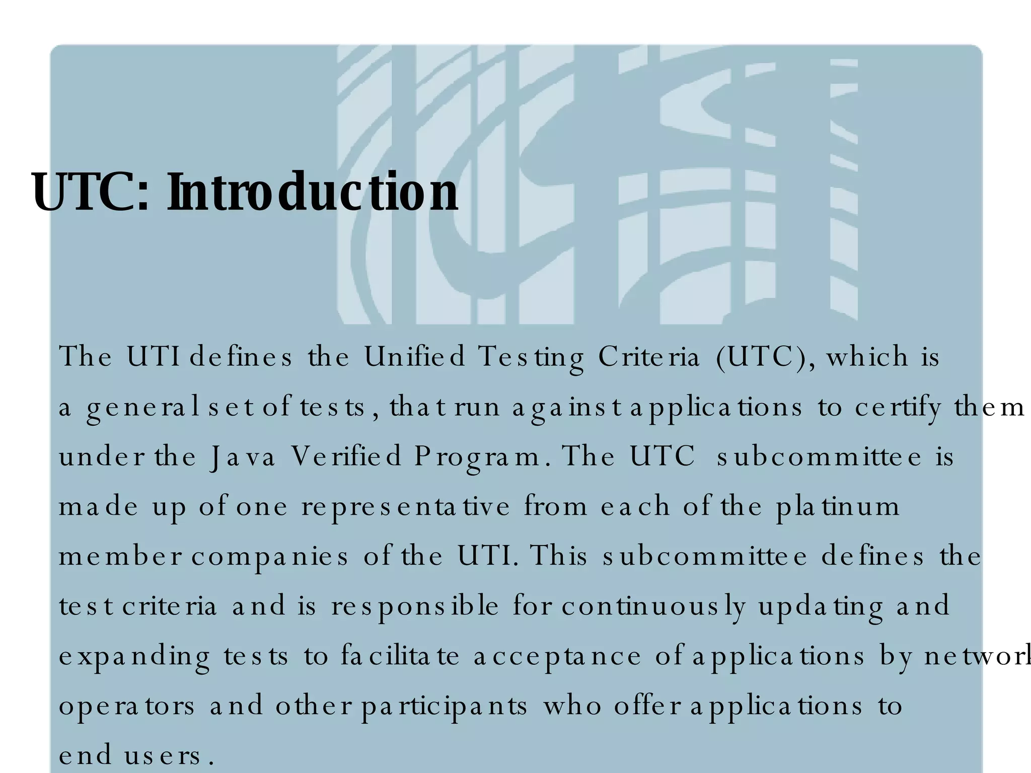 UTC: Introduction The UTI defines the Unified Testing Criteria (UTC), which is  a general set of tests, that run against applications to certify them  under the Java Verified Program. The UTC  subcommittee is  made up of one representative from each of the platinum  member companies of the UTI. This subcommittee defines the  test criteria and is responsible for continuously updating and  expanding tests to facilitate acceptance of applications by network  operators and other participants who offer applications to  end users. 
