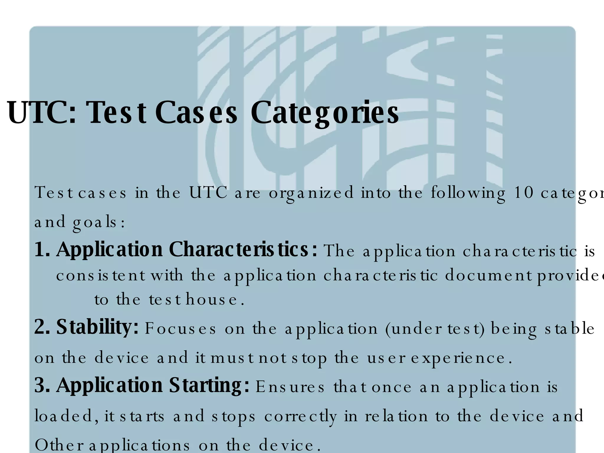 UTC: Test Cases Categories Test cases in the UTC are organized into the following 10 categories  and goals: 1. Application Characteristics:  The application characteristic is  consistent with the application characteristic document provided  to the test house.  2. Stability:  Focuses on the application (under test) being stable  on the device and it must not stop the user experience. 3. Application Starting:  Ensures that once an application is  loaded, it starts and stops correctly in relation to the device and  Other applications on the device. 