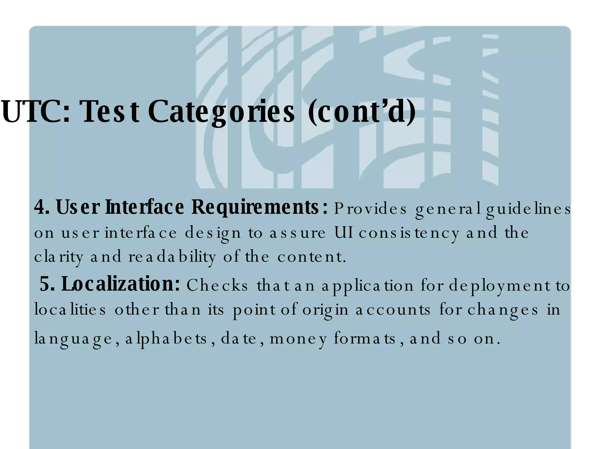 UTC: Test Categories (cont’d) 4. User Interface Requirements:  Provides general guidelines on user interface design to assure UI consistency and the clarity and readability of the content. 5. Localization:  Checks that an application for deployment to localities other than its point of origin accounts for changes in language, alphabets, date, money formats, and so on. 