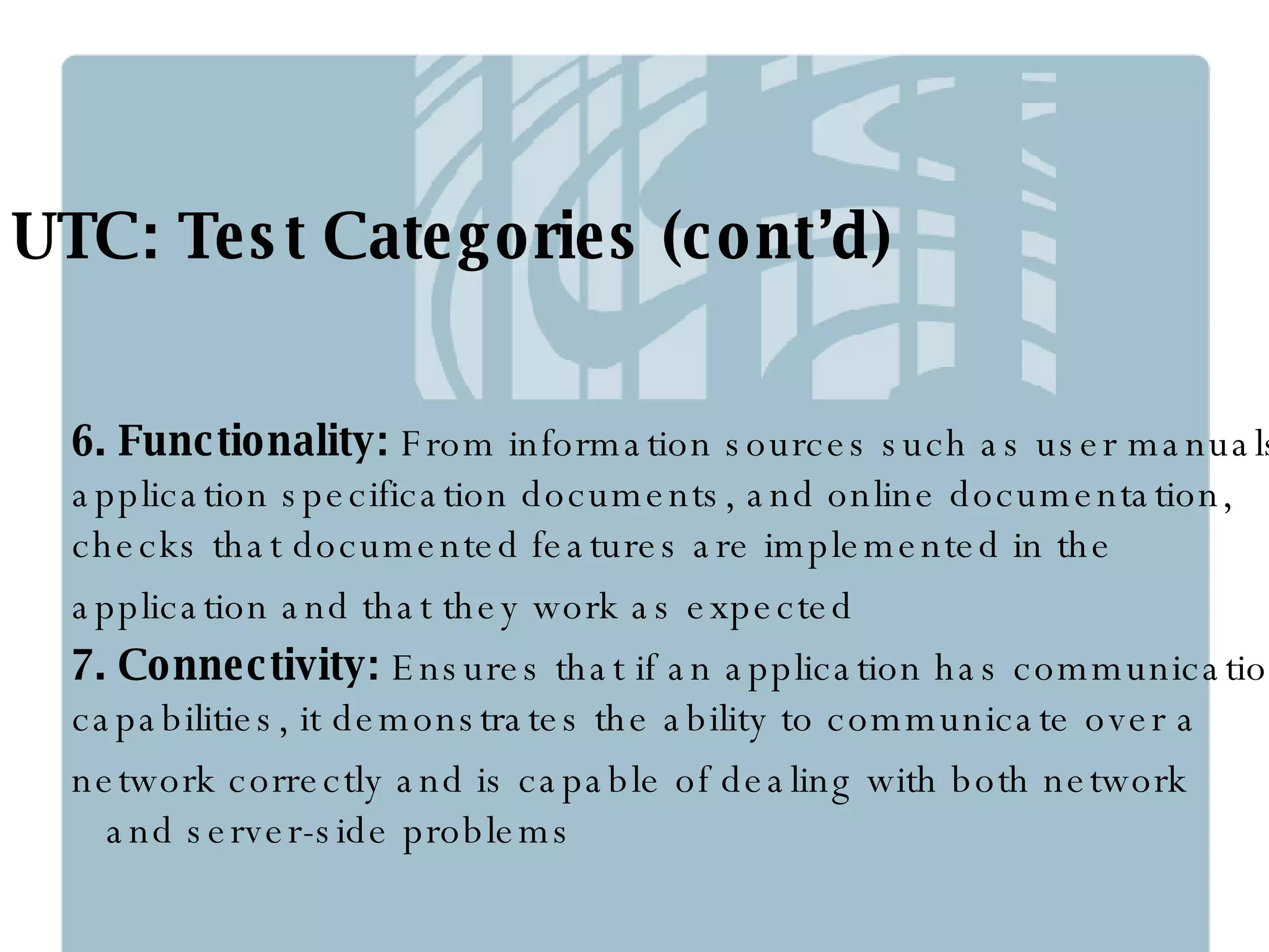 UTC: Test Categories (cont’d) 6. Functionality:  From information sources such as user manuals, application specification documents, and online documentation, checks that documented features are implemented in the  application and that they work as expected 7. Connectivity:  Ensures that if an application has communication capabilities, it demonstrates the ability to communicate over a network correctly and is capable of dealing with both network  and server-side problems 