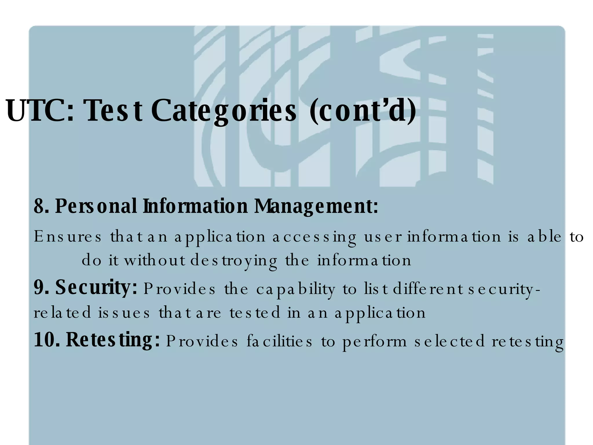 UTC: Test Categories (cont’d) 8. Personal Information Management: Ensures that an application accessing user information is able to  do it without destroying the information 9. Security:  Provides the capability to list different security-related issues that are tested in an application 10. Retesting:  Provides facilities to perform selected retesting 