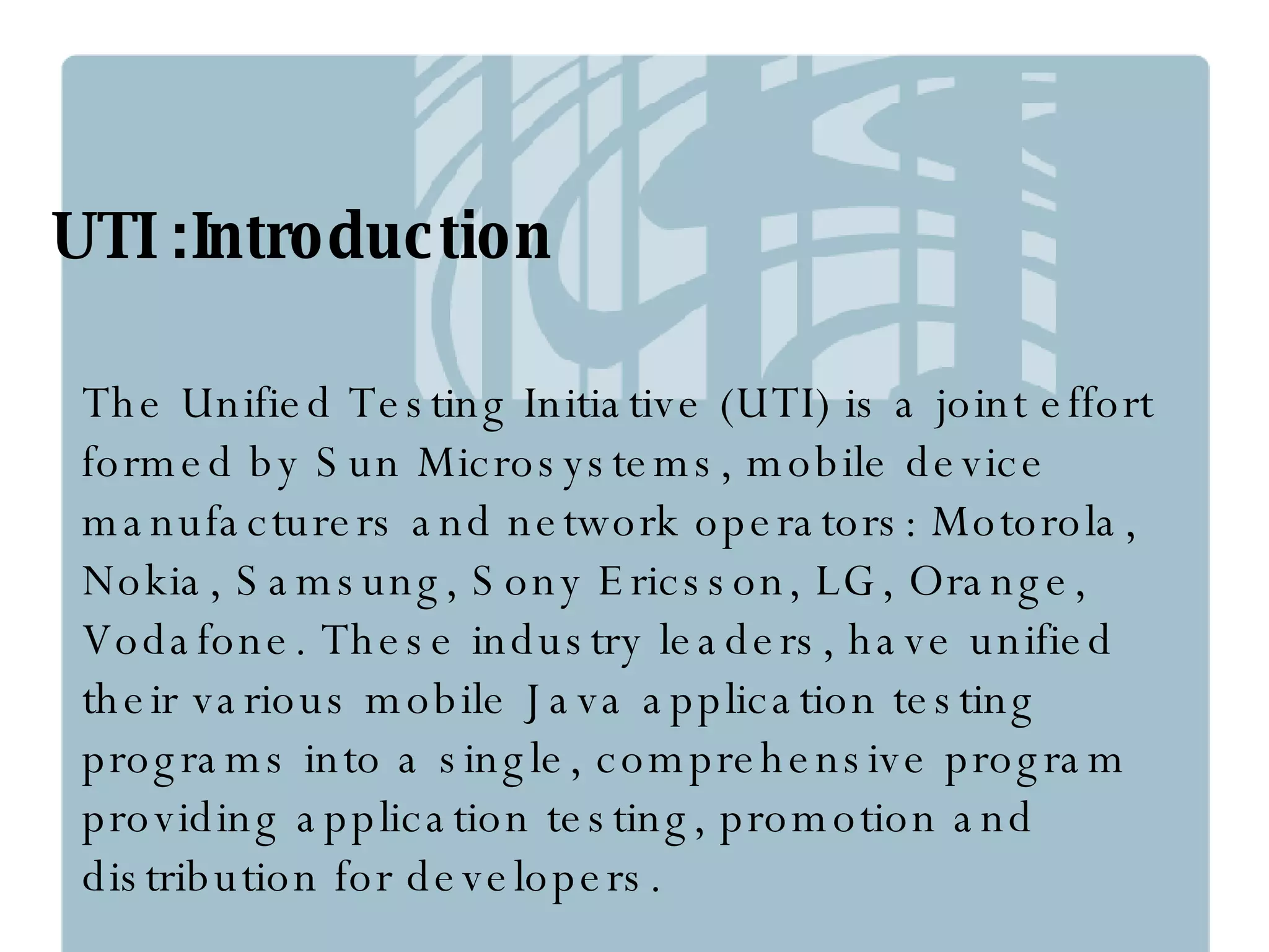 The Unified Testing Initiative (UTI) is a joint effort formed by Sun Microsystems, mobile device manufacturers and network operators: Motorola, Nokia, Samsung, Sony Ericsson, LG, Orange, Vodafone. These industry leaders, have unified their various mobile Java application testing programs into a single, comprehensive program providing application testing, promotion and distribution for developers.  UTI :Introduction 