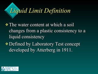Liquid Limit Definition The water content at which a soil changes from a plastic consistency to a liquid consistency Defined by Laboratory Test concept developed by Atterberg in 1911. 