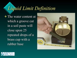 Liquid Limit Definition The water content at which a groove cut in a soil paste will close upon 25 repeated drops of a brass cup with a rubber base 