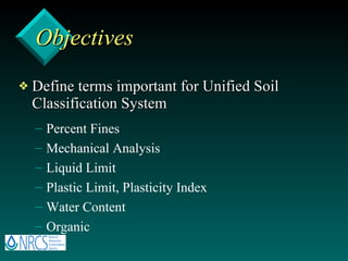 Objectives Define terms important for Unified Soil Classification System Percent Fines Mechanical Analysis Liquid Limit Plastic Limit, Plasticity Index Water Content Organic 
