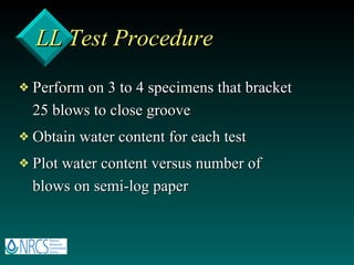 LL Test Procedure Perform on 3 to 4 specimens that bracket 25 blows to close groove Obtain water content for each test Plot water content versus number of blows on semi-log paper 