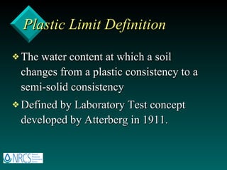 Plastic Limit Definition The water content at which a soil changes from a plastic consistency to a semi-solid consistency Defined by Laboratory Test concept developed by Atterberg in 1911. 