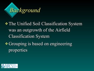 Background The Unified Soil Classification System was an outgrowth of the Airfield Classification System Grouping is based on engineering properties 