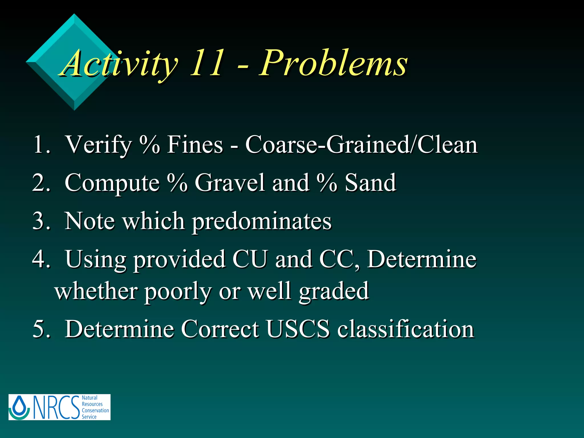Activity 11 - Problems 1.  Verify % Fines - Coarse-Grained/Clean 2.  Compute % Gravel and % Sand 3.  Note which predominates 4.  Using provided CU and CC, Determine whether poorly or well graded 5.  Determine Correct USCS classification 