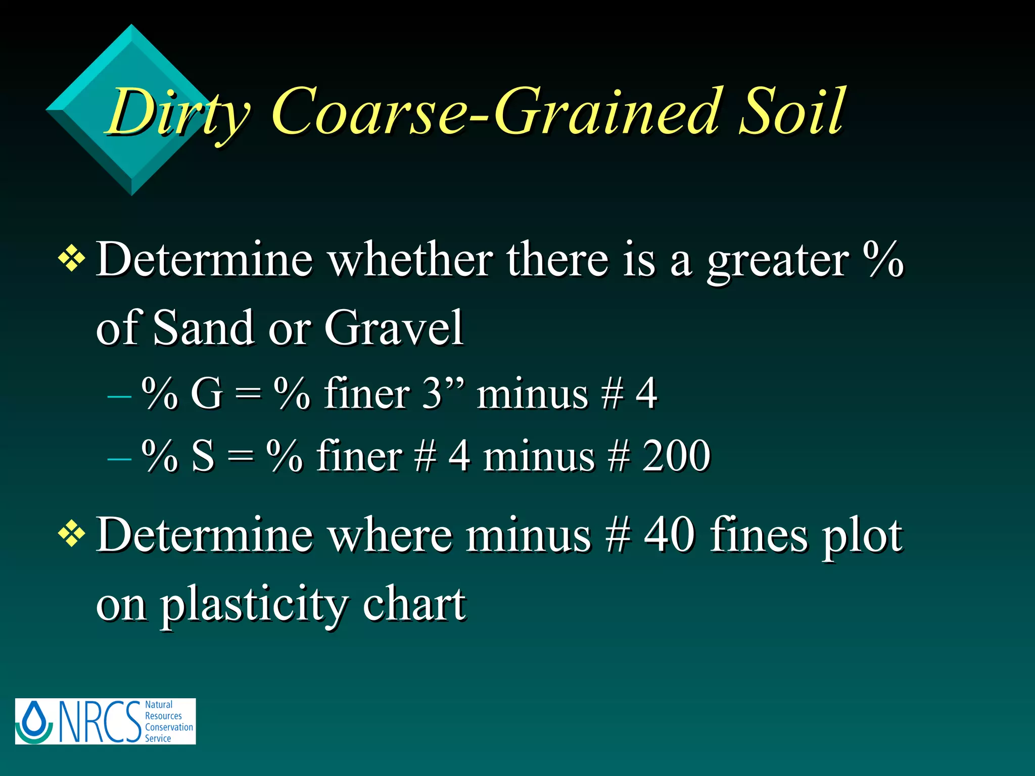 Dirty Coarse-Grained Soil Determine whether there is a greater % of Sand or Gravel % G = % finer 3” minus # 4 % S = % finer # 4 minus # 200 Determine where minus # 40 fines plot on plasticity chart 