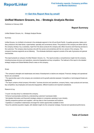 Find Industry reports, Company profiles
ReportLinker                                                                              and Market Statistics



                                               >> Get this Report Now by email!

Unified Western Grocers, Inc. - Strategic Analysis Review
Published on February 2009

                                                                                                                   Report Summary

Unified Western Grocers, Inc. - Strategic Analysis Review


Summary


Unified Grocers, Inc (Unified) is functional in the wholesale segment in the US and South Pacific. It supplies groceries, bakery and
dairy products to the retail stores, supermarkets, specialty and convenience stores. The products of the company are either sold by
the company directly or by a subsidiary. Apart from the above products the company also offers insurance and financing services to
the customers. The company does business only with the owners and sometimes with the non owners of the company. The
company's business segments are as following:               The wholesale distribution segment consists of the sale of groceries and general
merchandise.


This report presents an anlaysis of Unified Western Grocers, Inc.. The report provides a comprehensive insight into the company,
including business structure and operations, executive biographies and key competitors. The hallmark of the report is the detailed
strategic analysis and Global Markets Direct's views on the company.



Scope


' The company's strengths and weaknesses and areas of development or decline are analyzed. Financial, strategic and operational
factors are considered.
' The opportunities open to the company are considered and its growth potential assessed. Competitive or technological threats are
highlighted.
' The report contains critical company information ' business structure and operations, company history, major products and services,
key competitors, key employees and executive biographies, different locations and important subsidiaries.


Reasons to buy


' A quick 'one-stop-shop' to understand the company.
' Enhance business/sales activities by understanding customers' businesses better.
' Get detailed information and financial & strategic analysis on companies operating in your industry.
' Identify prospective partners and suppliers ' with key data on their businesses and locations.
' Capitalize on competitors' weaknesses and target the market opportunities available to them.
' Scout for potential acquisition targets, with detailed insight into the companies' strategic, financial and operational performance.




                                                                                                                    Table of Content




Unified Western Grocers, Inc. - Strategic Analysis Review                                                                             Page 1/4
 