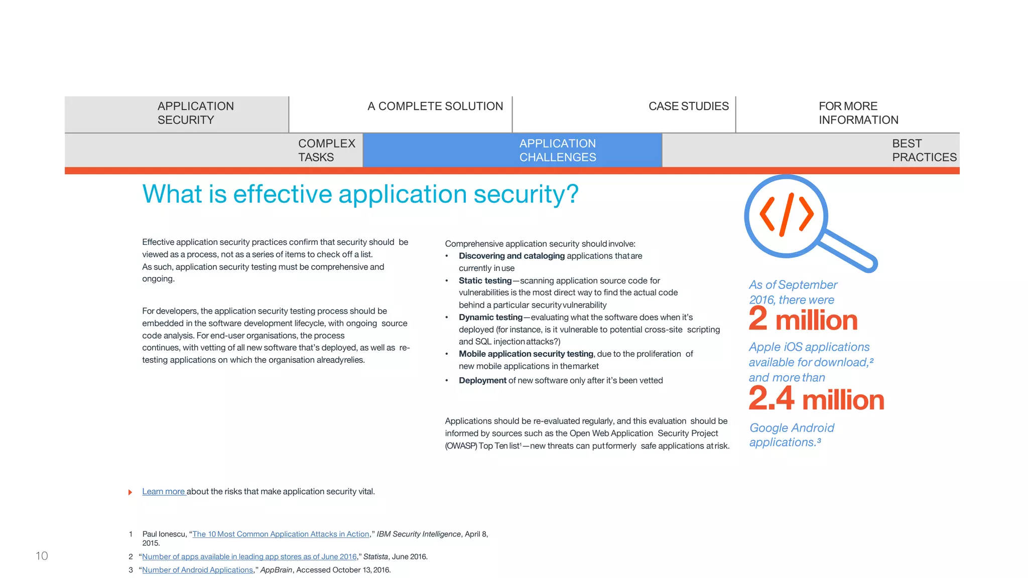Effective application security practices confirm that security should be
viewed as a process, not as a series of items to check off a list.
As such, application security testing must be comprehensive and
ongoing.
For developers, the application security testing process should be
embedded in the software development lifecycle, with ongoing source
code analysis. For end-user organisations, the process
continues, with vetting of all new software that’s deployed, as well as re-
testing applications on which the organisation alreadyrelies.
Comprehensive application security shouldinvolve:
• Discovering and cataloging applications thatare
currently inuse
• Static testing—scanning application source code for
vulnerabilities is the most direct way to find the actual code
behind a particular securityvulnerability
• Dynamic testing—evaluating what the software does when it’s
deployed (for instance, is it vulnerable to potential cross-site scripting
and SQL injectionattacks?)
• Mobile application security testing, due to the proliferation of
new mobile applications in themarket
• Deployment of new software only after it’s been vetted
Applications should be re-evaluated regularly, and this evaluation should be
informed by sources such as the Open Web Application Security Project
(OWASP)Top Tenlist1—new threats can putformerly safe applications atrisk.
What is effective application security?
1 Paul Ionescu, “The 10 Most Common Application Attacks in Action,” IBM Security Intelligence, April 8,
2015.
2 “Number of apps available in leading app stores as of June 2016,” Statista, June 2016.
3 “Number of Android Applications,” AppBrain, Accessed October 13, 2016.
Learn more about the risks that make application security vital.
As of September
2016, there were
2 million
Apple iOS applications
available for download,2
and morethan
2.4 million
Google Android
applications.3
APPLICATION
SECURITY
A COMPLETE SOLUTION CASE STUDIES FOR MORE
INFORMATION
COMPLEX
TASKS
APPLICATION
CHALLENGES
BEST
PRACTICES
10
 
