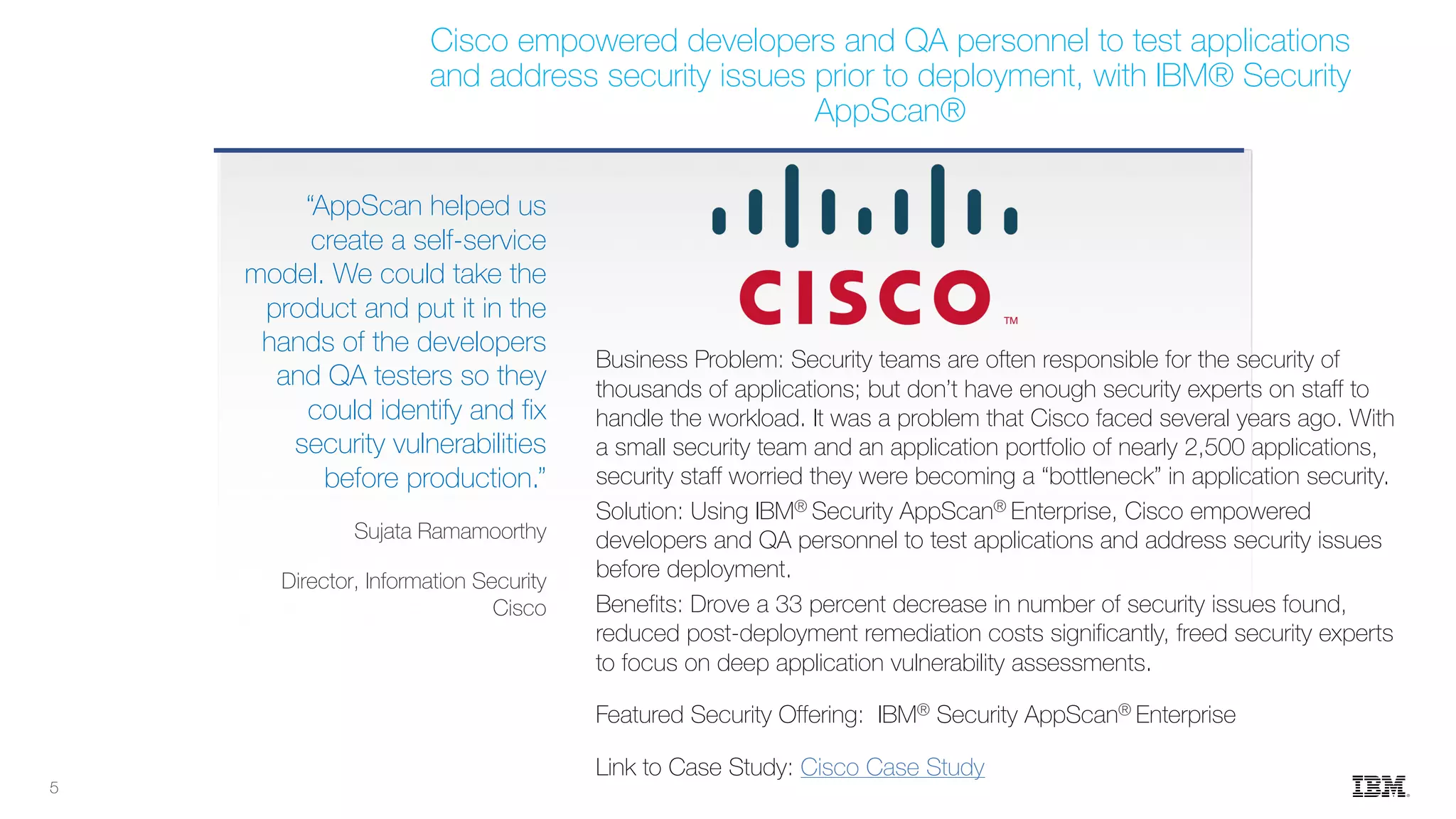 Business Problem: Security teams are often responsible for the security of
thousands of applications; but don’t have enough security experts on staff to
handle the workload. It was a problem that Cisco faced several years ago. With
a small security team and an application portfolio of nearly 2,500 applications,
security staff worried they were becoming a “bottleneck” in application security.
Solution: Using IBM® Security AppScan® Enterprise, Cisco empowered
developers and QA personnel to test applications and address security issues
before deployment.
Benefits: Drove a 33 percent decrease in number of security issues found,
reduced post-deployment remediation costs significantly, freed security experts
to focus on deep application vulnerability assessments.
Featured Security Offering: IBM® Security AppScan® Enterprise
Link to Case Study: Cisco Case Study
“AppScan helped us
create a self-service
model. We could take the
product and put it in the
hands of the developers
and QA testers so they
could identify and fix
security vulnerabilities
before production.”
Sujata Ramamoorthy
Director, Information Security
Cisco
Cisco empowered developers and QA personnel to test applications
and address security issues prior to deployment, with IBM® Security
AppScan®
5
 