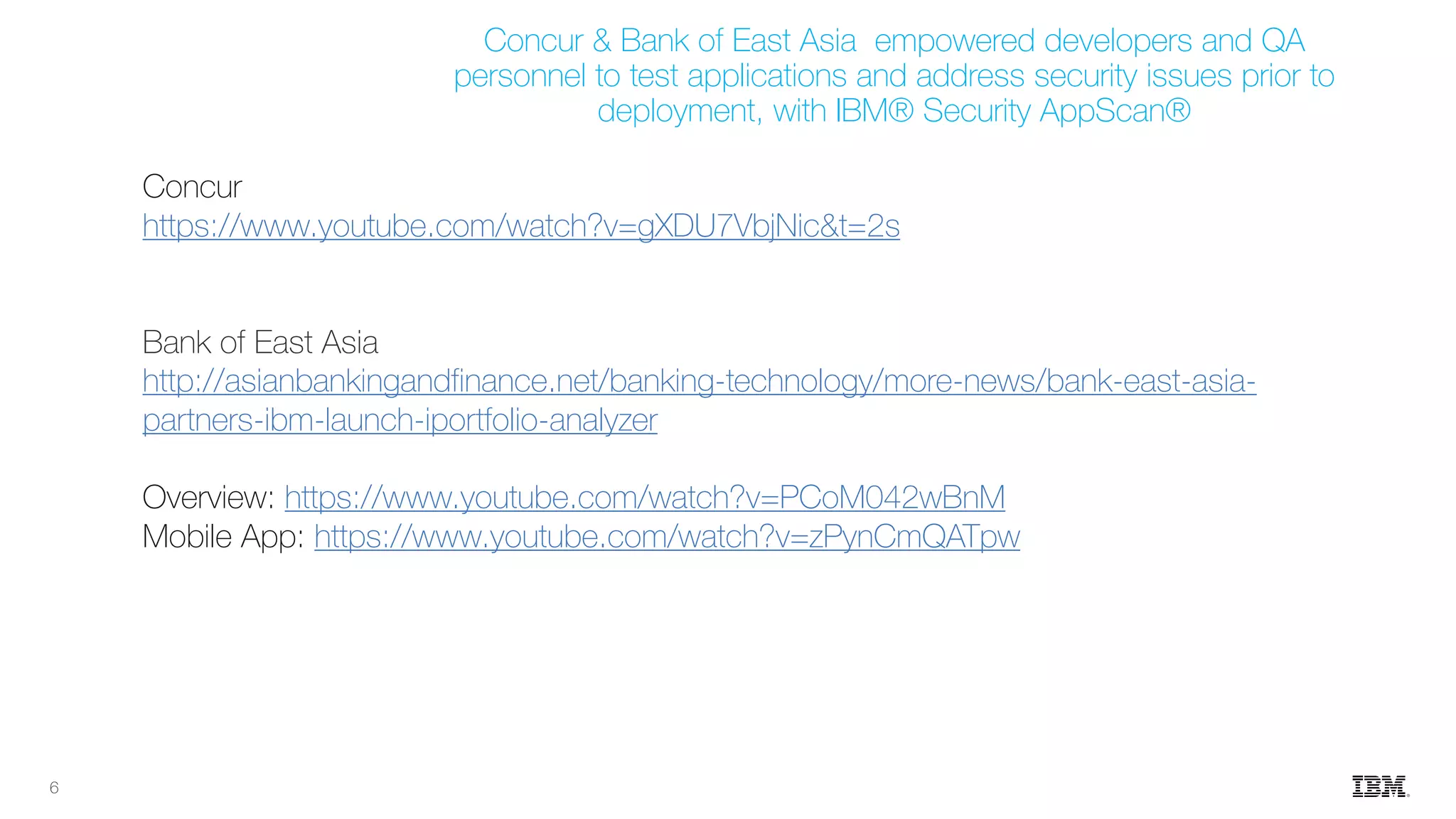 6
Concur
https://www.youtube.com/watch?v=gXDU7VbjNic&t=2s
Bank of East Asia
http://asianbankingandfinance.net/banking-technology/more-news/bank-east-asia-
partners-ibm-launch-iportfolio-analyzer
Overview: https://www.youtube.com/watch?v=PCoM042wBnM
Mobile App: https://www.youtube.com/watch?v=zPynCmQATpw
Concur & Bank of East Asia empowered developers and QA
personnel to test applications and address security issues prior to
deployment, with IBM® Security AppScan®
 