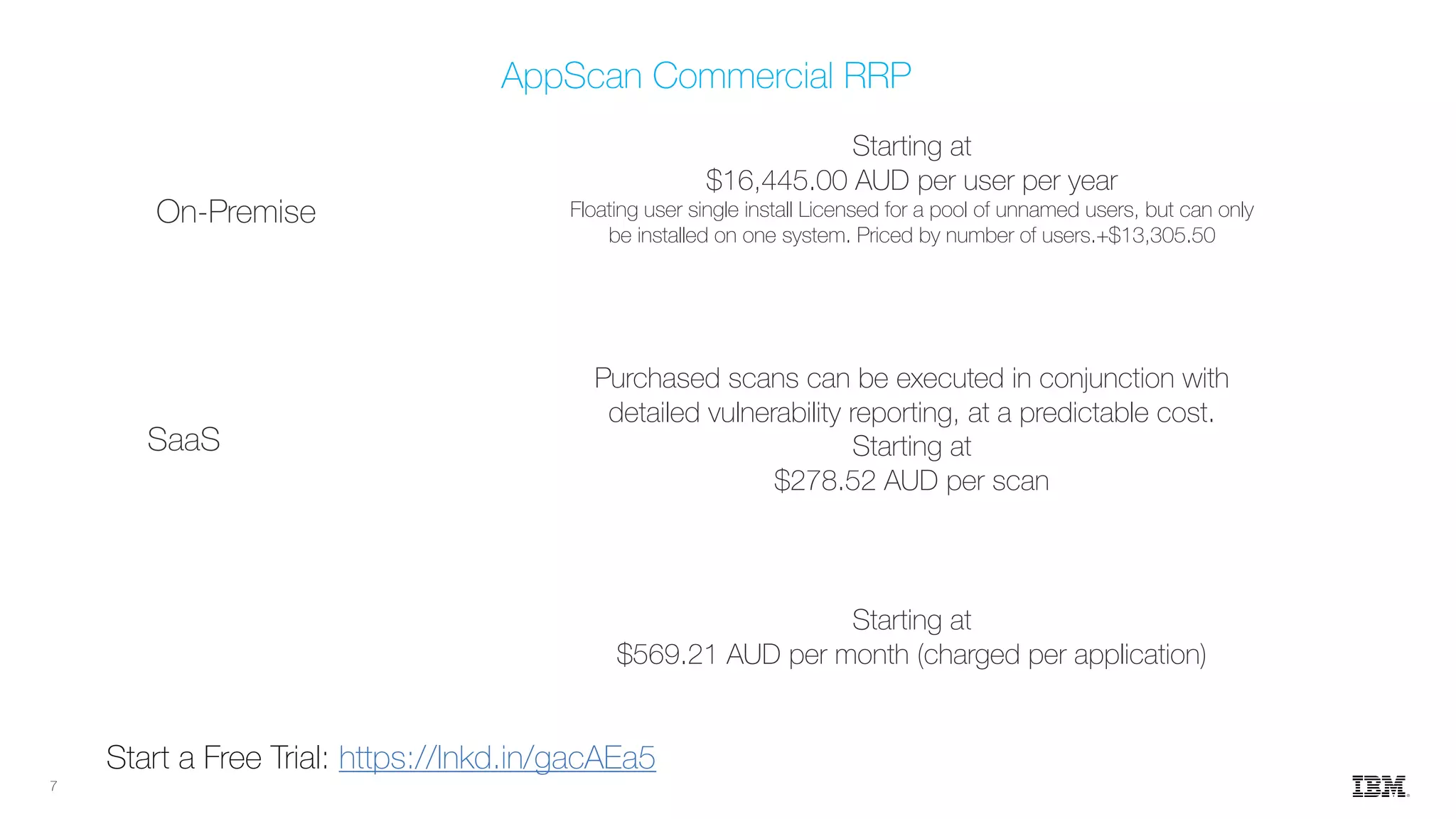 7
Starting at
$569.21 AUD per month (charged per application)
Purchased scans can be executed in conjunction with
detailed vulnerability reporting, at a predictable cost.
Starting at
$278.52 AUD per scan
Starting at
$16,445.00 AUD per user per year
Floating user single install Licensed for a pool of unnamed users, but can only
be installed on one system. Priced by number of users.+$13,305.50
On-Premise
SaaS
AppScan Commercial RRP
Start a Free Trial: https://lnkd.in/gacAEa5
 