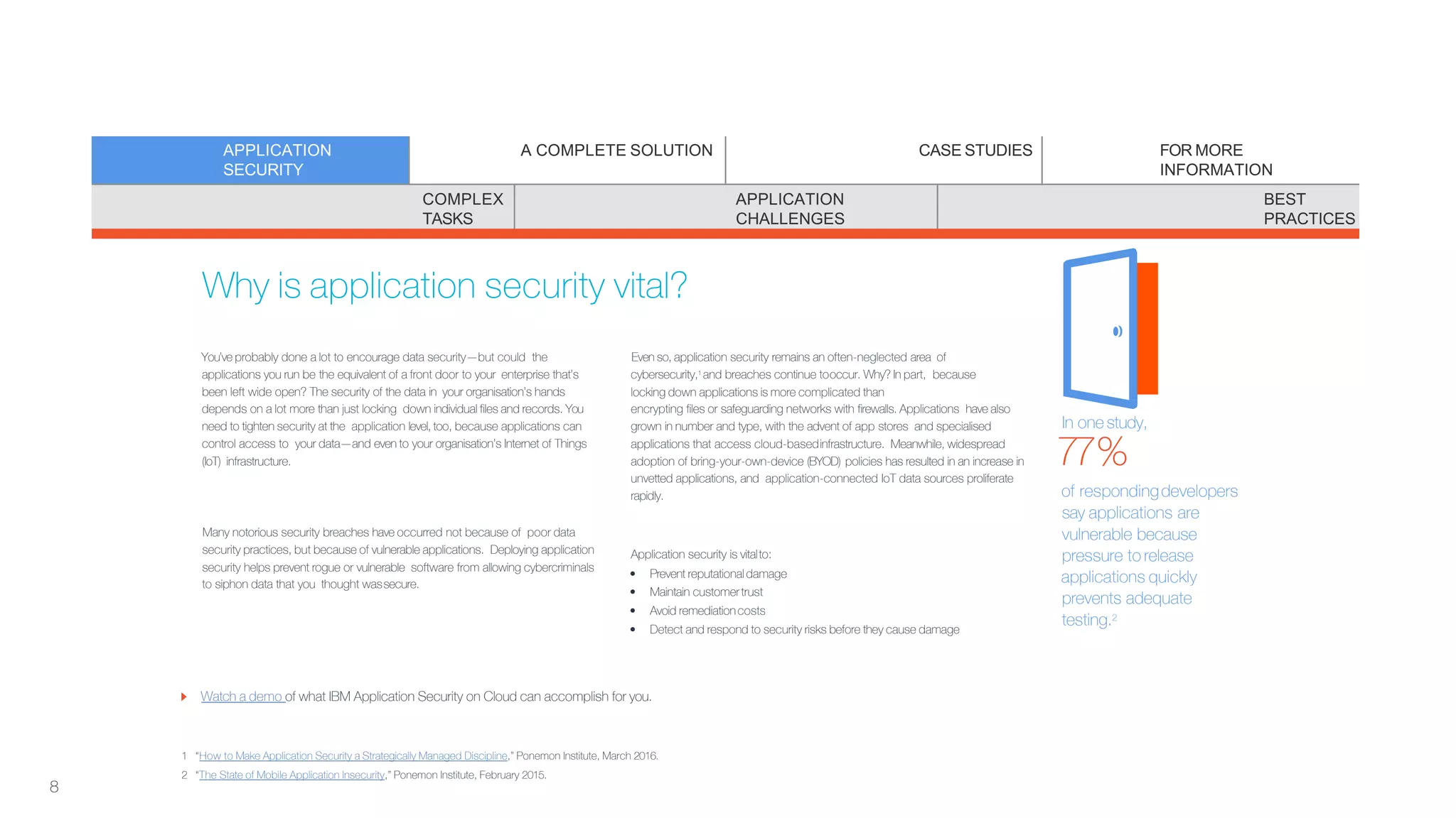 Why is application security vital?
You’ve probably done a lot to encourage data security—but could the
applications you run be the equivalent of a front door to your enterprise that’s
been left wide open? The security of the data in your organisation’s hands
depends on a lot more than just locking down individual files and records. You
need to tighten security at the application level, too, because applications can
control access to your data—and even to your organisation’s Internet of Things
(IoT) infrastructure.
Many notorious security breaches have occurred not because of poor data
security practices, but because of vulnerable applications. Deploying application
security helps prevent rogue or vulnerable software from allowing cybercriminals
to siphon data that you thought wassecure.
Even so, application security remains an often-neglected area of
cybersecurity,1 and breaches continue tooccur. Why? In part, because
locking down applications is more complicated than
encrypting files or safeguarding networks with firewalls. Applications have also
grown in number and type, with the advent of app stores and specialised
applications that access cloud-basedinfrastructure. Meanwhile, widespread
adoption of bring-your-own-device (BYOD) policies has resulted in an increase in
unvetted applications, and application-connected IoT data sources proliferate
rapidly.
Application security is vitalto:
• Prevent reputational damage
• Maintain customertrust
• Avoid remediationcosts
• Detect and respond to security risks before they cause damage
Watch a demo of what IBM Application Security on Cloud can accomplish for you.
1 “How to Make Application Security a Strategically Managed Discipline,” Ponemon Institute, March 2016.
2 “The State of Mobile Application Insecurity,” Ponemon Institute, February 2015.
In one study,
77%
of respondingdevelopers
say applications are
vulnerable because
pressure to release
applications quickly
prevents adequate
testing.2
APPLICATION
SECURITY
A COMPLETE SOLUTION CASE STUDIES FOR MORE
INFORMATION
COMPLEX
TASKS
APPLICATION
CHALLENGES
BEST
PRACTICES
8
 