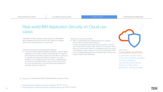 Organisations that deploy application security solutions from IBM realise the
value of integration and automation as part of their overall security strategies,
whether they’re creating applications,or deploying them.
Protecting code throughout the software developmentlifecycle
• Concur Technologies of Bellevue, Washington specialises in corporate expense
management, so it manages confidential financial information on an everyday
basis. Protecting that information is paramount, but also difficult to achieve. As
an organisation with a large mobile presence, including its own mobile
applications, Concur deployed AppScan with the same vulnerability testing
technology that powers IBM Application Security on Cloud. With AppScan,
Concur can test its applications for security risks as they’re developed and
conveniently analyse production code.
Managing risk in a fast-growingenterprise
• Migros, a Turkish retail giant that’s experiencing break-neck growth at
home and abroad, has a large-scale infrastructure
to protect, with applications transmitting inventory and payment information
over a network that encompasses nearly 1,500 stores and more than 100,000
Internet-connected endpoint devices. In orchestrating its growth, the company
faced challenges in moving operations to the cloud as it implemented a BYOD
policy. By leveraging IBM application security solutions, Migros has been able
toscale its business while minimising risk.
Real-world IBM Application Security on Cloud use
cases
CASE STUDIESA COMPLETE SOLUTIONAPPLICATION SECURITY
IBM offers a
complete portfolio
of application security testing
tools, used by leadingcompanies
in fields as diverse as
manufacturing1
and financial
services2
to help protect
applications, devices anddata.
Sign up for a complimentary trial plan of IBM Application Security on Cloud.
1 “Large global automaker: Protecting the Connected Car Ecosystem,” IBM Corp., July 2016.
2 “Progressive Insurance: Proactively Protecting Data by Creating Appropriate Controls,” IBM Corp., May 2016.
FOR MORE INFORMATION
13
 