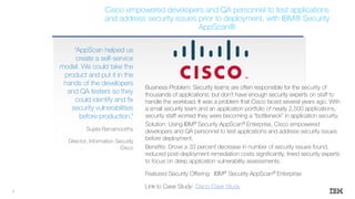 Business Problem: Security teams are often responsible for the security of
thousands of applications; but don’t have enough security experts on staff to
handle the workload. It was a problem that Cisco faced several years ago. With
a small security team and an application portfolio of nearly 2,500 applications,
security staff worried they were becoming a “bottleneck” in application security.
Solution: Using IBM® Security AppScan® Enterprise, Cisco empowered
developers and QA personnel to test applications and address security issues
before deployment.
Benefits: Drove a 33 percent decrease in number of security issues found,
reduced post-deployment remediation costs significantly, freed security experts
to focus on deep application vulnerability assessments.
Featured Security Offering: IBM® Security AppScan® Enterprise
Link to Case Study: Cisco Case Study
“AppScan helped us
create a self-service
model. We could take the
product and put it in the
hands of the developers
and QA testers so they
could identify and fix
security vulnerabilities
before production.”
Sujata Ramamoorthy
Director, Information Security
Cisco
Cisco empowered developers and QA personnel to test applications
and address security issues prior to deployment, with IBM® Security
AppScan®
5
 
