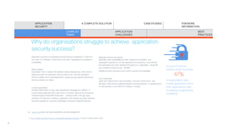 Why do organisations struggle to achieve application
security success?
Application security is complicated by factors that span developers, IT staff and
end users. In combination, these factors can make organisations susceptible to
vulnerabilities.
Rush torelease
A pervasive “rush to release” atmosphere means developers are often short of
testing resources. But application security doesn’t just rest with developers.
There’s a parallel rush to install applications quickly, as users seek the efficiencies
that new software can deliver.
Complexapplications
Software varies wildly in scope, data requirements, language and platform. A
compromised application with a direct line to company data can be as risky as a
misplaced laptop loaded with similar data— perhaps worse, if the gap goes
unnoticed. An insecure or malicious application could expose your data, whether it
has been exploited by a security vulnerability or because it began life insecure.
Application security not apriority
Application-layer vulnerabilities are often viewed as low priorities, and
organisations typically do not rank applications by importance for protection.
And applications are often dispersed throughout an organisation—along with
accountability for their security—withlittle
visibility into which ones are in use or which ones are most vulnerable.
Lack ofstandards
Users can’t devote time to security testing—and don’t know how to test
effectively. There are few universal application securitystandards, so guidance and
on-site expertise can be difficult to assess or employ.
1 “How to Make Application Security a Strategically Managed Discipline,” Ponemon Institute, March 2016.
Learn more about risk-based application securitymanagement.
A recent Ponemon
Institute study foundthat
47%
of respondents said
mobile application risk in
their organisations was
increasing or significantly
increasing.1
APPLICATION
SECURITY
A COMPLETE SOLUTION CASE STUDIES FOR MORE
INFORMATION
COMPLEX
TASKS
APPLICATION
CHALLENGES
BEST
PRACTICES
9
 