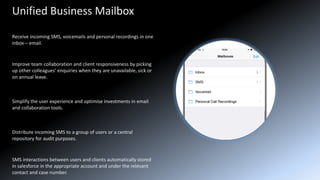 Unified Business Mailbox
Receive incoming SMS, voicemails and personal recordings in one
inbox – email.
Improve team collaboration and client responsiveness by picking
up other colleagues’ enquiries when they are unavailable, sick or
on annual leave.
Simplify the user experience and optimise investments in email
and collaboration tools.
Distribute incoming SMS to a group of users or a central
repository for audit purposes.
SMS interactions between users and clients automatically stored
in salesforce in the appropriate account and under the relevant
contact and case number.
 