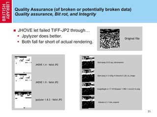 Quality Assurance (of broken or potentially broken data)
Quality assurance, Bit rot, and Integrity
 JHOVE let failed TIFF-JP2 through…
 Jpylyzer does better.
 Both fall far short of actual rendering.
11
 