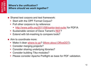 Where's the unification?
Where should we work together?
 Shared test corpora and test framework:
 Start with the OPF Format Corpus?
 Pull other corpora in by reference:
 http://www.pdfa.org/2011/08/isartor-test-suite/ for PDF/A
 Sustainable version of Dave Tarrant‟s REF?
 Extend with bit-mashing to compare tools?
 Aim to coordinate more:
 Make it clear where to go? (More about OfficeDDT).
 Consider merging projects?
 Consider sharing underlying libraries?
 Consider building Tika modules?
 Please consider Apache Preflight as base for PDF validation.
12
 